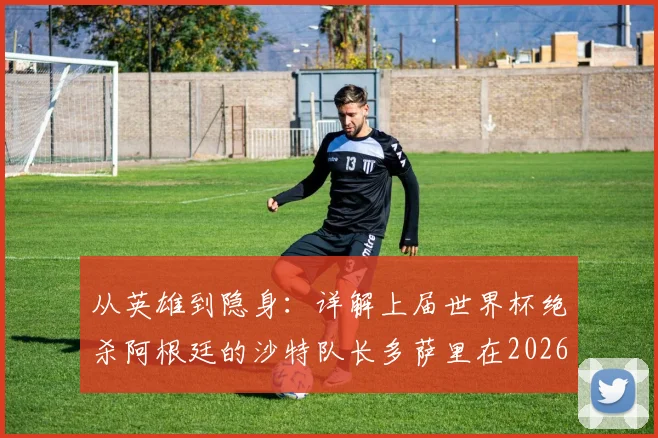 从英雄到隐身:详解上届世界杯绝杀阿根廷的沙特队长多萨里在2026赛事0射正背后原因
