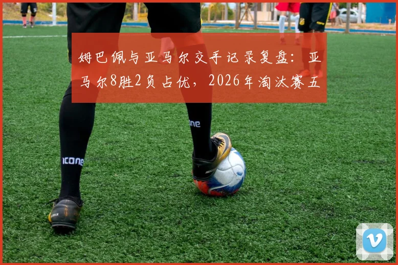 姆巴佩与亚马尔交手记录复盘:亚马尔8胜2负占优,2026年淘汰赛五战全胜碾压