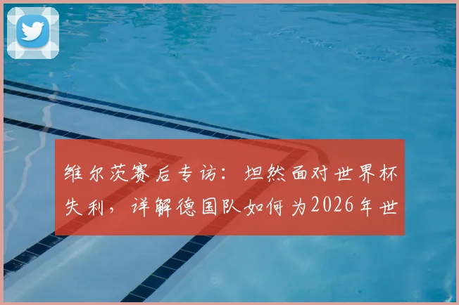 维尔茨赛后专访：坦然面对世界杯失利，详解德国队如何为2026年世界杯蓄力备战