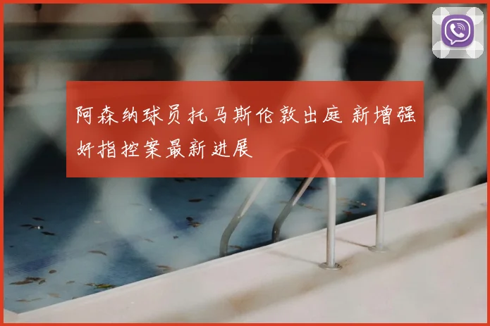 阿森纳球员托马斯伦敦出庭 新增强奸指控案最新进展