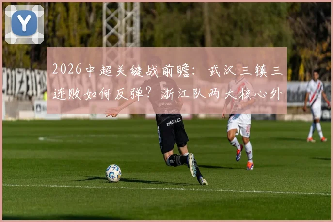 2026中超关键战前瞻：武汉三镇三连败如何反弹？浙江队两大核心外援停赛成转折点