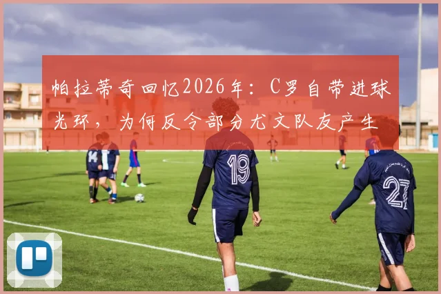 帕拉蒂奇回忆2026年：C罗自带进球光环，为何反令部分尤文队友产生松懈心态？