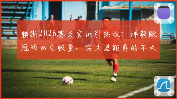 赖斯2026赛后言论引热议：详解欧冠两回合较量，实力差距真的不大吗？附赛后深度战术解读