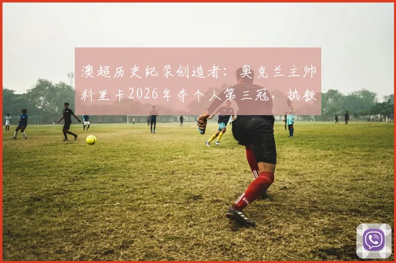 澳超历史纪录创造者：奥克兰主帅科里卡2026年夺个人第三冠，执教生涯与夺冠历程全解析