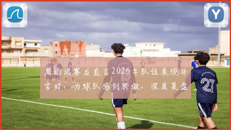 周雨诺赛后直言2026年队伍表现非常好，为球队感到骄傲，深度复盘团队竞技状态