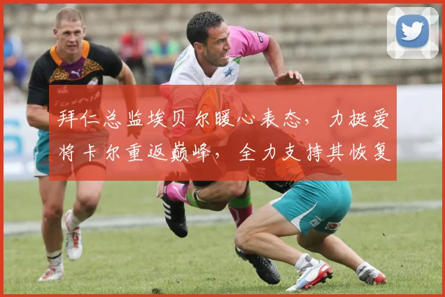 拜仁总监埃贝尔暖心表态,力挺爱将卡尔重返巅峰,全力支持其恢复并备战2026年世界杯