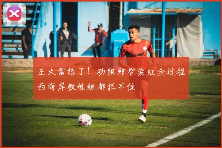 王大雷怒了！劝阻郑智染红全过程西海岸教练组都拦不住