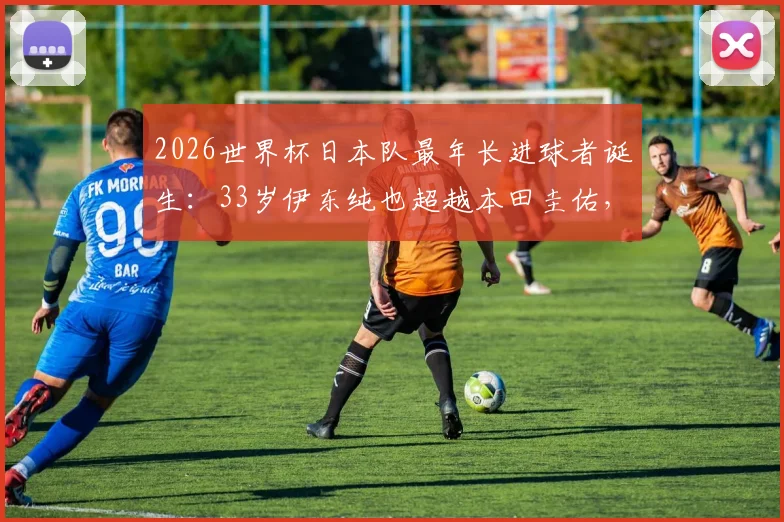 2026世界杯日本队最年长进球者诞生：33岁伊东纯也超越本田圭佑，创下国家队新纪录