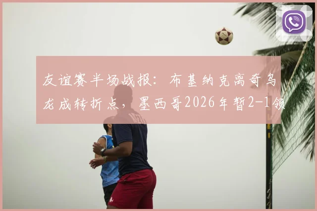 友谊赛半场战报：布基纳克离奇乌龙成转折点，墨西哥2026年暂2-1领先塞尔维亚