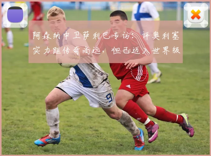 阿森纳中卫萨利巴专访：评奥利塞实力距传奇尚远，但已迈入世界级行列，2026前景如何？
