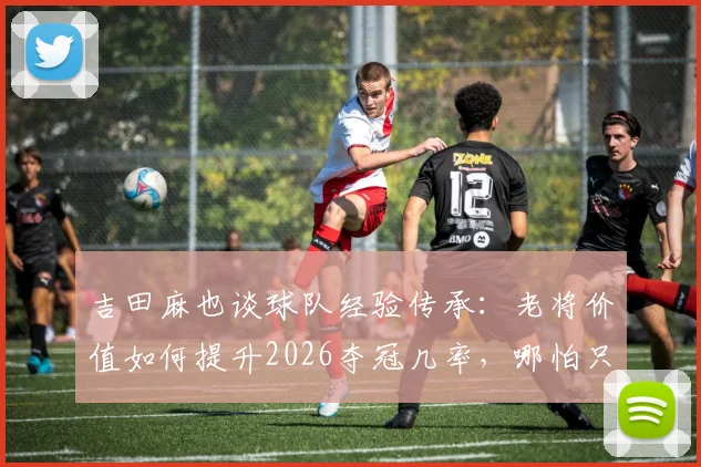 吉田麻也谈球队经验传承：老将价值如何提升2026夺冠几率，哪怕只有1%也全力争取