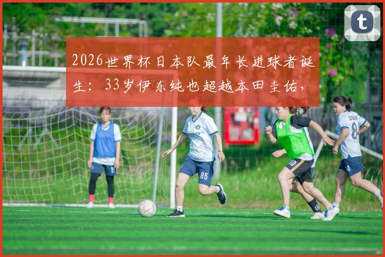 2026世界杯日本队最年长进球者诞生:33岁伊东纯也超越本田圭佑,创下国家队新纪录