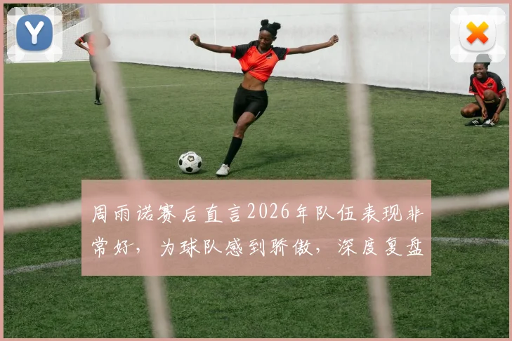 周雨诺赛后直言2026年队伍表现非常好，为球队感到骄傲，深度复盘团队竞技状态