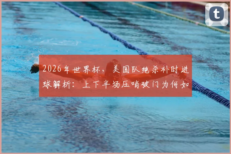2026年世界杯，美国队绝杀补时进球解析：上下半场压哨破门为何如此巧合？