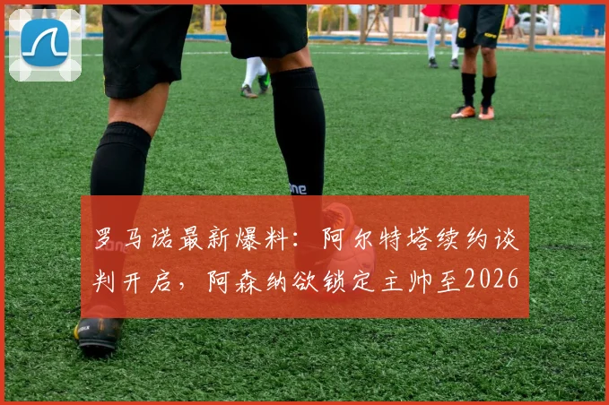 罗马诺最新爆料：阿尔特塔续约谈判开启，阿森纳欲锁定主帅至2026，球迷关注细节