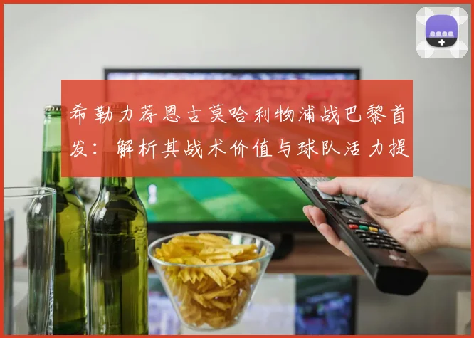 希勒力荐恩古莫哈利物浦战巴黎首发：解析其战术价值与球队活力提升关键，附2026年关键战阵容前瞻