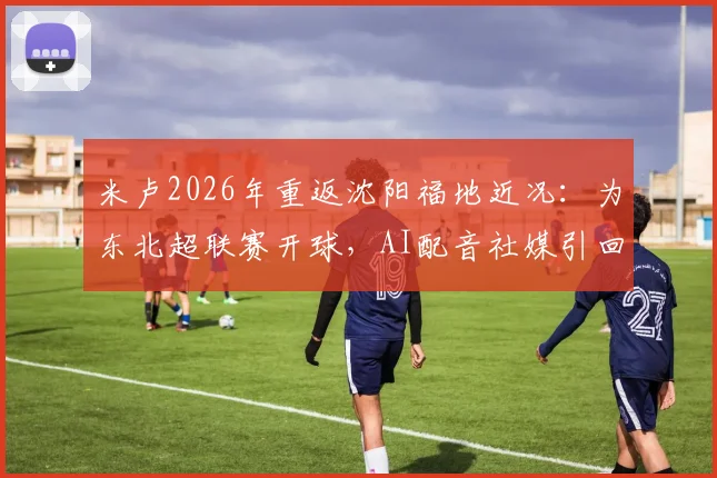 米卢2026年重返沈阳福地近况:为东北超联赛开球,AI配音社媒引回忆