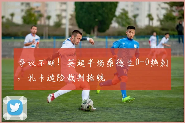 争议不断！英超半场桑德兰0-0热刺，扎卡造险裁判抢镜