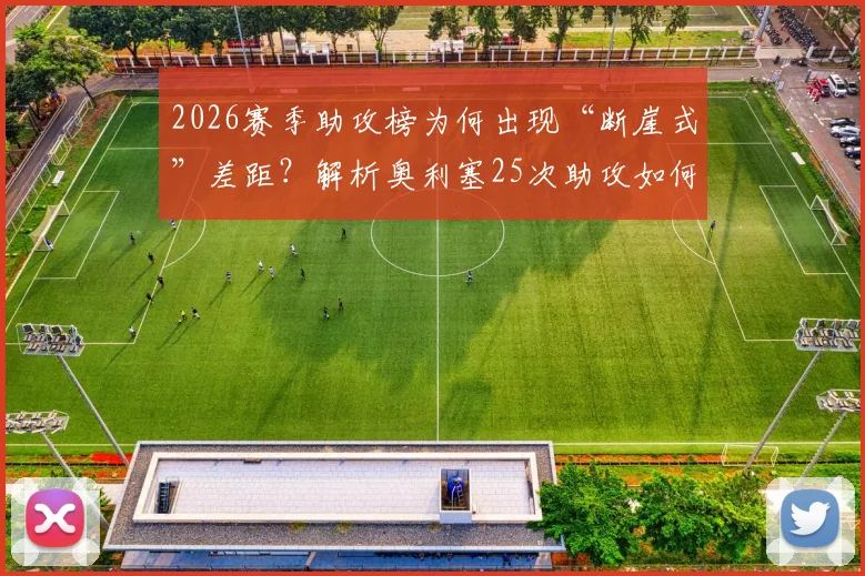 2026赛季助攻榜为何出现“断崖式”差距?解析奥利塞25次助攻如何远超第二名8次,背后数据揭示的秘密