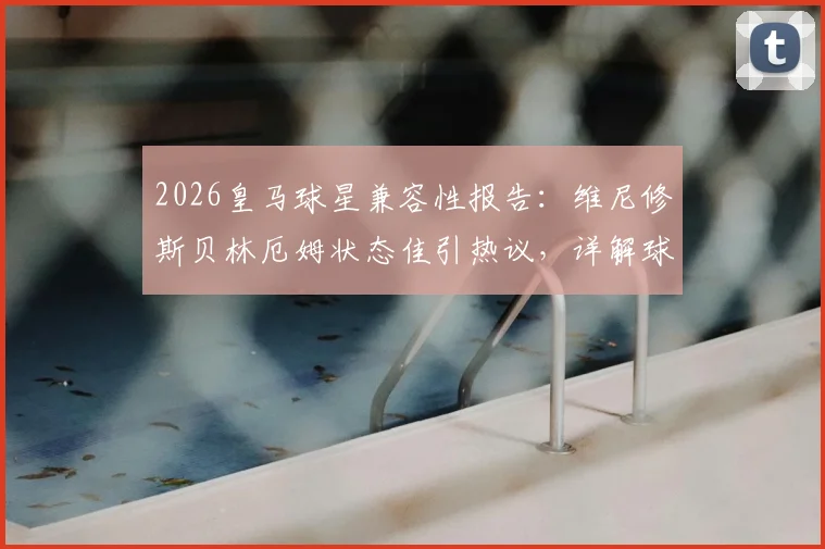 2026皇马球星兼容性报告：维尼修斯贝林厄姆状态佳引热议，详解球星共存与战术自由度难题