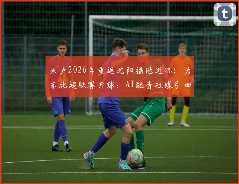 米卢2026年重返沈阳福地近况：为东北超联赛开球，AI配音社媒引回忆